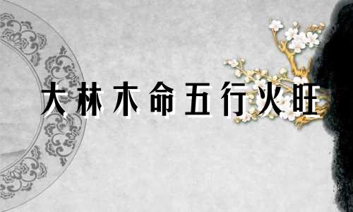 大林木命五行火旺 大林木旺什么火