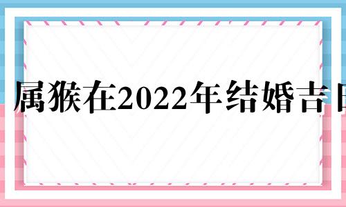 属猴在2022年结婚吉日 生肖猴2022年结婚好吗
