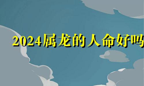 2024属龙的人命好吗 2024年属龙的命好不好