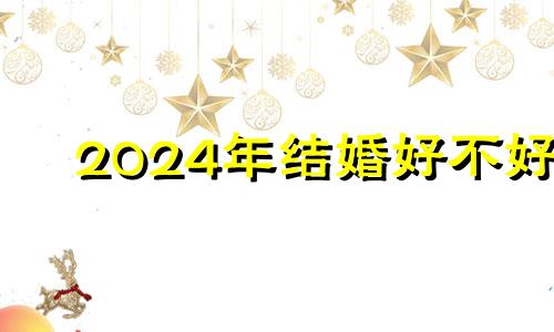 2024年结婚好不好 2024年结婚好吗是寡妇年吗
