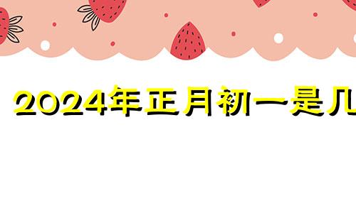 2024年正月初一是几号 2024年正月初四是几月几号