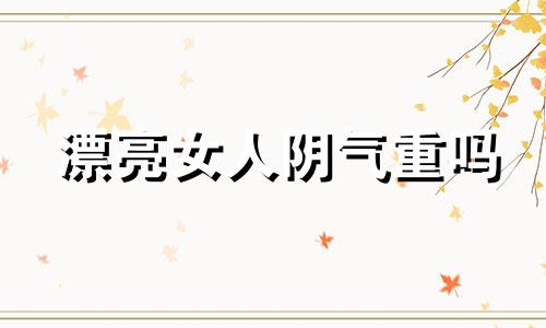 漂亮女人阴气重吗 一个女的阴气太重是怎么回事