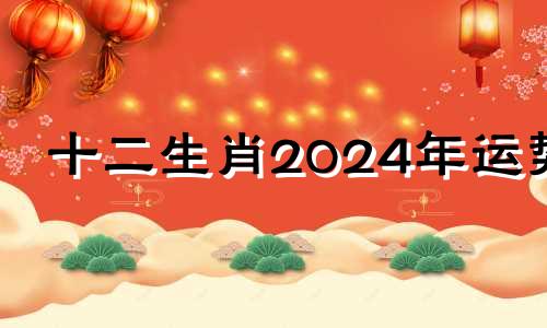 十二生肖2024年运势 2024年12生肖运势解析完整版