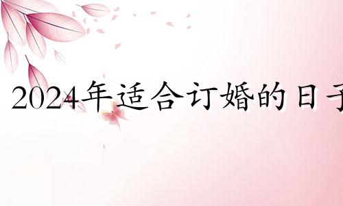 2024年适合订婚的日子 2024年宜嫁娶的日子