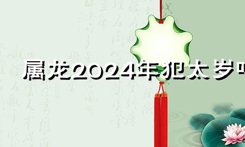 属龙2024年犯太岁吗 2024年龙好不好
