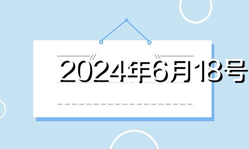 2024年6月18号 2024年6月黄道吉日
