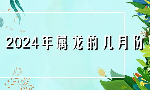 2024年属龙的几月份好 2024年属龙人的全年每月