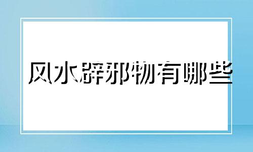风水辟邪物有哪些 风水辟邪物品分类