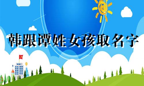 韩跟谭姓女孩取名字 韩和谭起什么名字?