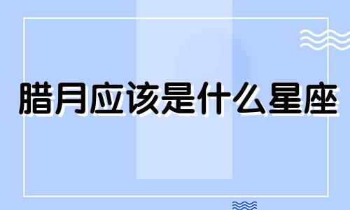 腊月应该是什么星座 腊月生日是哪个星座