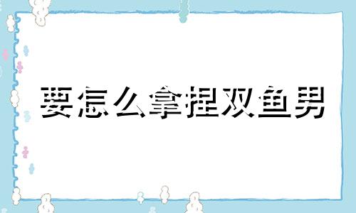 要怎么拿捏双鱼男 拿下双鱼男的绝招