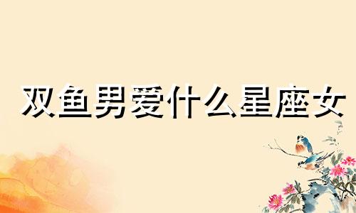 双鱼男爱什么星座女 双鱼男深爱的女人类型