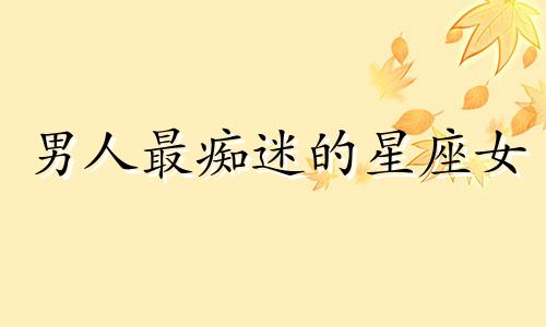 男人最痴迷的星座女 男人心中最喜欢的星座女神排行有你吗?