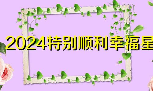 2024特别顺利幸福星座 幸福的哪个星座