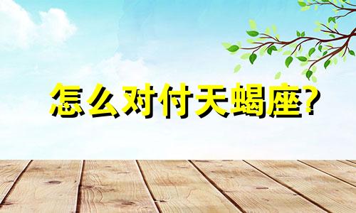 怎么对付天蝎座? 怎样对付天蝎座的暴脾气