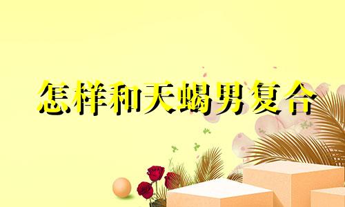 怎样和天蝎男复合 如何挽回跟天蝎座男的爱情