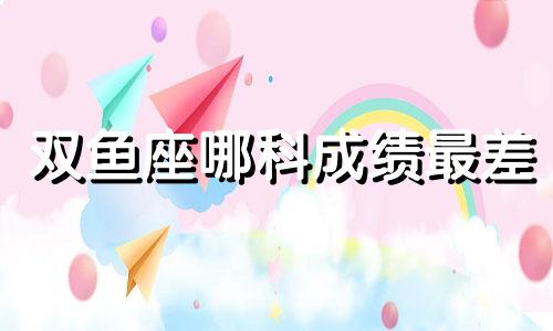 双鱼座哪科成绩最差 双鱼座的什么成绩最好