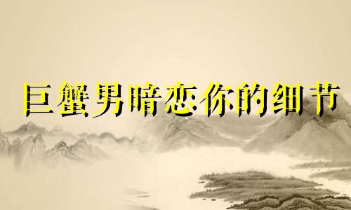 巨蟹男暗恋你的细节 巨蟹男暗恋一个人什么样子