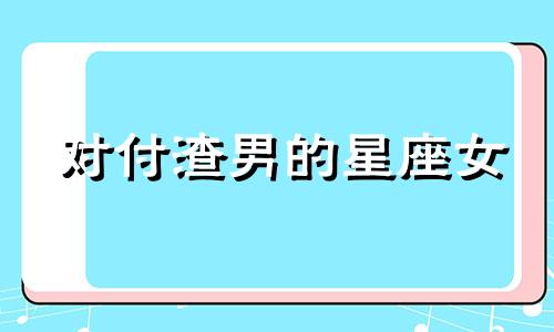 对付渣男的星座女 渣男克星的星座女