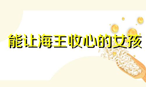 能让海王收心的女孩 能让海王收心的女孩是有多厉害是什么意思