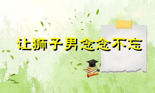 让狮子男念念不忘 让狮子男爱上你的致命绝招