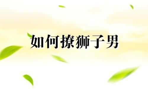 如何撩狮子男 撩狮子男的十大技能