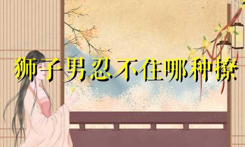 狮子男忍不住哪种撩 狮子男会怎么撩喜欢的人