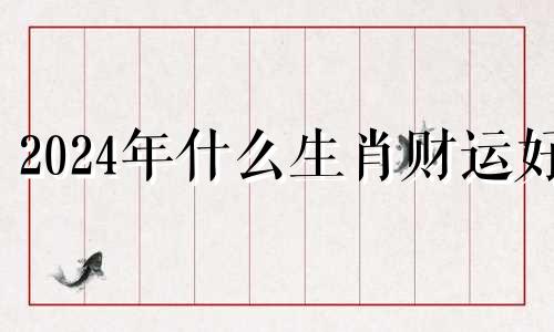 2024年什么生肖财运好 2024年哪个生肖最好