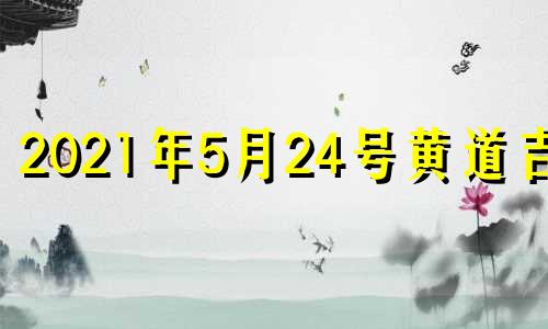 2021年5月24号黄道吉日 老黄历吉日查询2021年5月24日