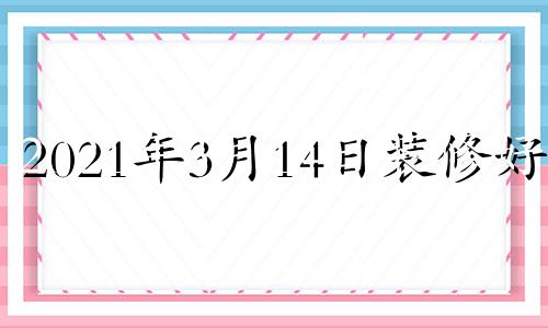 2021年3月14日装修好吗 2024年3月黄道吉日