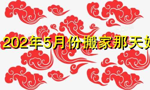 202年5月份搬家那天好? 五月份搬家的黄道吉日查询四