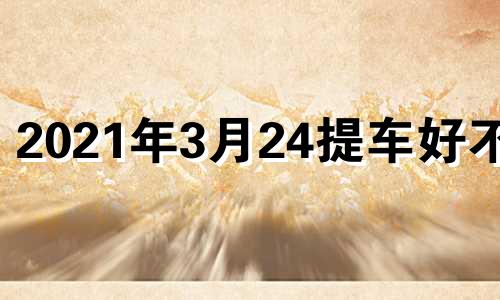 2021年3月24提车好不好 2024年农历3月20日