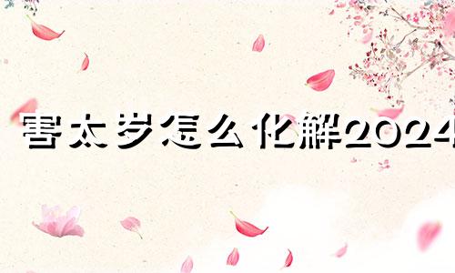 害太岁怎么化解2024羊 害太岁怎么化解2024龙