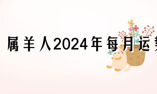 属羊人2024年每月运势 属羊2024年运势及运程每月运程大家找算命网