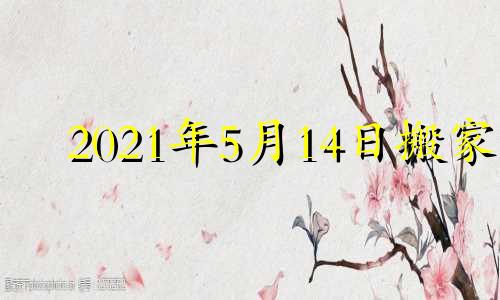2021年5月14日搬家 2021年5月14日搬新家好吗