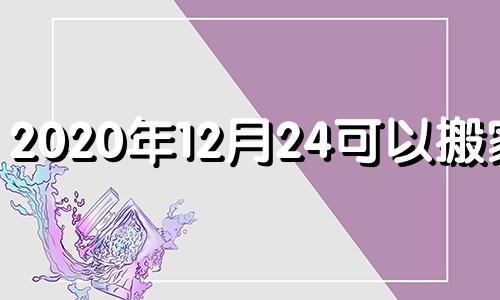 2020年12月24可以搬家吗 2020年12月24适合入宅吗