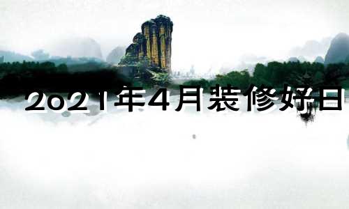 2o21年4月装修好日子 20214月份装修吉日