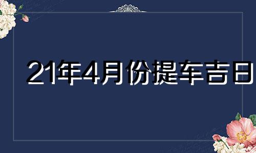 21年4月份提车吉日 2021年4月最吉利的日子提车