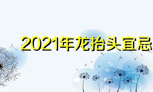 2021年龙抬头宜忌 龙抬头是2021年几月几日吃什么