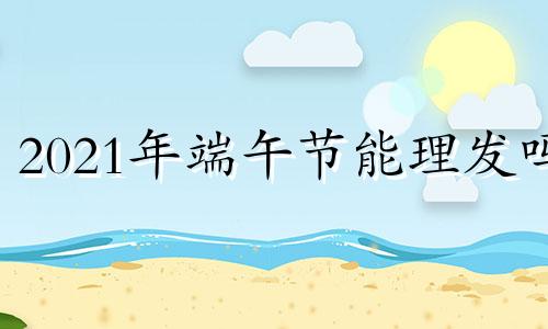 2021年端午节能理发吗 过端午节可以理发吗