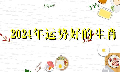 2024年运势好的生肖 2024年运势12生肖运势详解