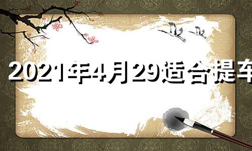 2021年4月29适合提车吗 2021年4月29日提车是好日子吗