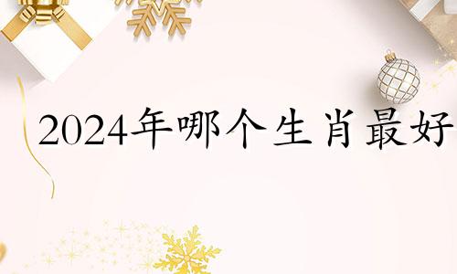 2024年哪个生肖最好 2024年属什么生肖冲什么