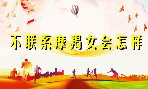 不联系摩羯女会怎样 摩羯不联系了