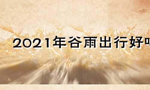 2021年谷雨出行好吗 谷雨可以出远门吗