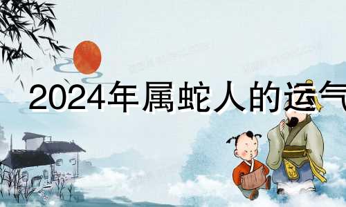 2024年属蛇人的运气 属蛇2024年运势及运程详解每月