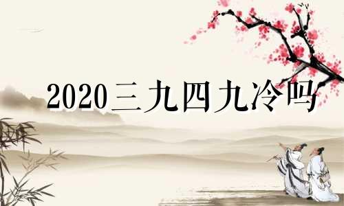 2020三九四九冷吗 2021年三九四九冷吗