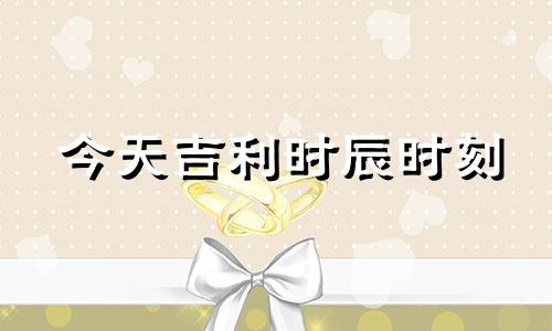 今天吉利时辰时刻 今天吉利时辰时刻查询