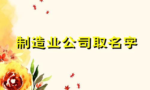 制造业公司取名字 制造业公司名称推荐