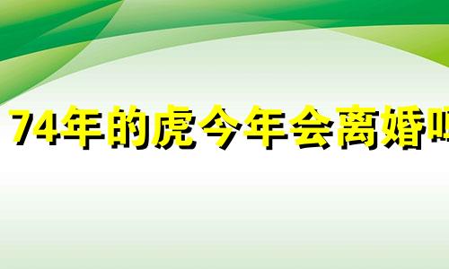 74年的虎今年会离婚吗 74年属虎有离婚现象2020